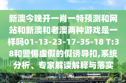 新澳今晚開一肖一特預測和網(wǎng)站和新澳和老澳兩種游戲是一樣嗎01-13-23-17-35-18 T:38和警惕虛假的假誘導扣,系統(tǒng)分析、專家解讀解釋與落實