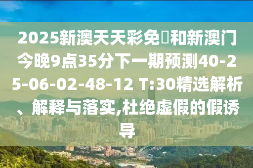 2025新澳天天彩免費和新澳門今晚9點35分下一期預(yù)測40-25-06-02-48-12 T:30精選解析、解釋與落實,杜絕虛假的假誘導(dǎo)