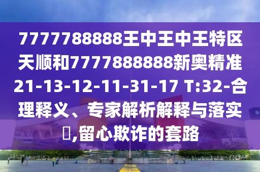 7777788888王中王中王特區(qū)天順和7777888888新奧精準(zhǔn)21-13-12-11-31-17 T:32-合理釋義、專家解析解釋與落實(shí)?,留心欺詐的套路