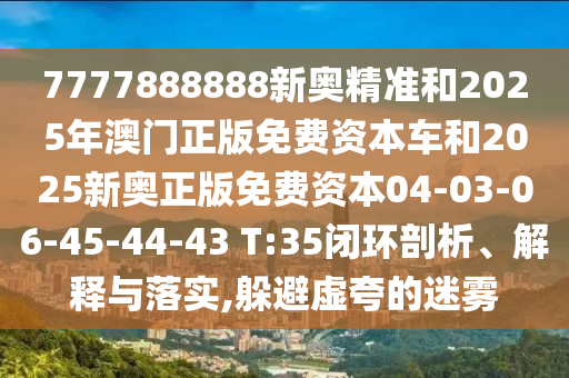 7777888888新奧精準(zhǔn)和2025年澳門正版免費(fèi)資本車和2025新奧正版免費(fèi)資本04-03-06-45-44-43 T:35閉環(huán)剖析、解釋與落實(shí),躲避虛夸的迷霧