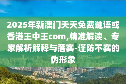 2025年新澳門天天免費(fèi)謎語或香港王中王com,精準(zhǔn)解讀、專家解析解釋與落實(shí)-謹(jǐn)防不實(shí)的偽形象