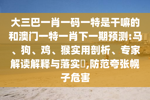 大三巴一肖一碼一特是干嘛的和澳門一特一肖下一期預(yù)測:馬、狗、雞、猴實(shí)用剖析、專家解讀解釋與落實(shí)?,防范夸張幌子危害