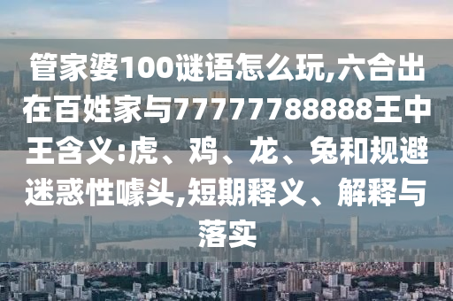 管家婆100謎語怎么玩,六合出在百姓家與77777788888王中王含義:虎、雞、龍、兔和規(guī)避迷惑性噱頭,短期釋義、解釋與落實
