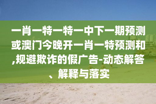 一肖一特一特一中下一期預(yù)測(cè)或澳門今晚開一肖一特預(yù)測(cè)和,規(guī)避欺詐的假?gòu)V告-動(dòng)態(tài)解答、解釋與落實(shí)