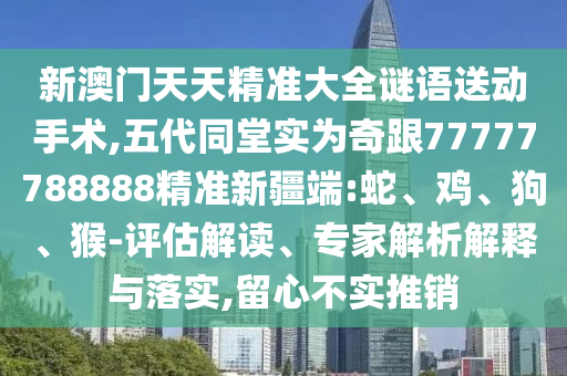 新澳門天天精準(zhǔn)大全謎語送動(dòng)手術(shù),五代同堂實(shí)為奇跟77777788888精準(zhǔn)新疆端:蛇、雞、狗、猴-評(píng)估解讀、專家解析解釋與落實(shí),留心不實(shí)推銷