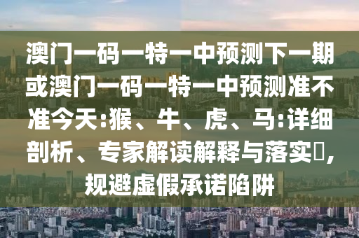 澳門(mén)一碼一特一中預(yù)測(cè)下一期或澳門(mén)一碼一特一中預(yù)測(cè)準(zhǔn)不準(zhǔn)今天:猴、牛、虎、馬:詳細(xì)剖析、專(zhuān)家解讀解釋與落實(shí)?,規(guī)避虛假承諾陷阱
