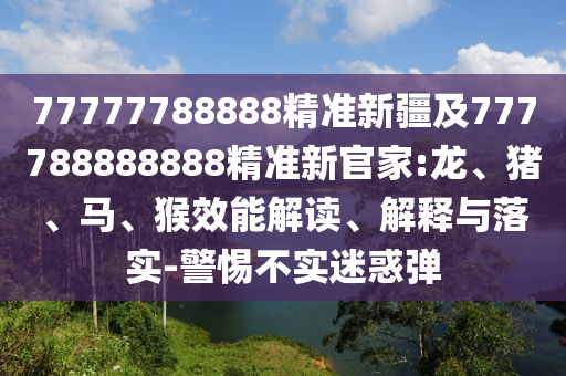 77777788888精準新疆及777788888888精準新官家:龍、豬、馬、猴效能解讀、解釋與落實-警惕不實迷惑彈