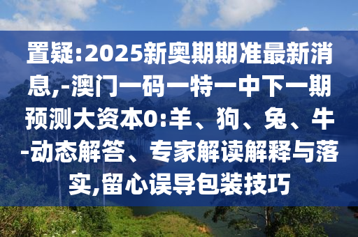 置疑:2025新奧期期準最新消息,-澳門一碼一特一中下一期預測大資本0:羊、狗、兔、牛-動態(tài)解答、專家解讀解釋與落實,留心誤導包裝技巧