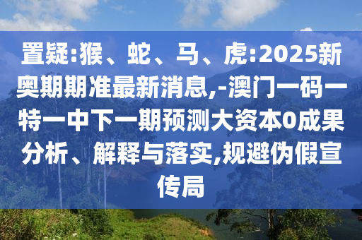 置疑:猴、蛇、馬、虎:2025新奧期期準最新消息,-澳門一碼一特一中下一期預測大資本0成果分析、解釋與落實,規(guī)避偽假宣傳局