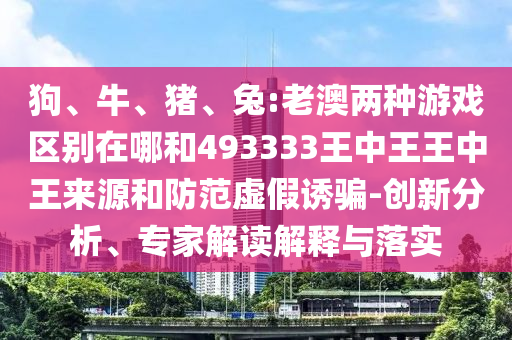 狗、牛、豬、兔:老澳兩種游戲區(qū)別在哪和493333王中王王中王來(lái)源和防范虛假誘騙-創(chuàng)新分析、專(zhuān)家解讀解釋與落實(shí)
