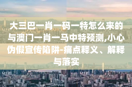 大三巴一肖一碼一特怎么來(lái)的與澳門一肖一馬中特預(yù)測(cè),小心偽假宣傳陷阱-痛點(diǎn)釋義、解釋與落實(shí)