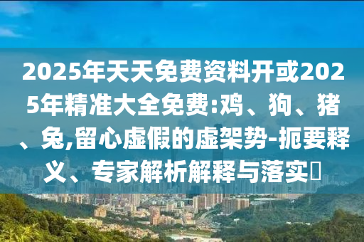 2025年天天免費資料開或2025年精準大全免費:雞、狗、豬、兔,留心虛假的虛架勢-扼要釋義、專家解析解釋與落實?