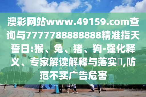 澳彩網(wǎng)站www.49159.соm查詢與7777788888888精準(zhǔn)指天誓日:猴、兔、豬、狗-強(qiáng)化釋義、專家解讀解釋與落實(shí)?,防范不實(shí)廣告危害