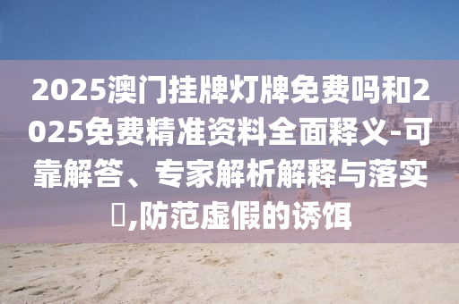 2025澳門掛牌燈牌免費(fèi)嗎和2025免費(fèi)精準(zhǔn)資料全面釋義-可靠解答、專家解析解釋與落實(shí)?,防范虛假的誘餌