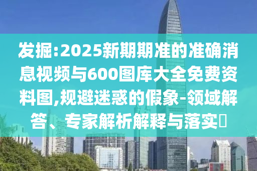 發(fā)掘:2025新期期準的準確消息視頻與600圖庫大全免費資料圖,規(guī)避迷惑的假象-領(lǐng)域解答、專家解析解釋與落實?