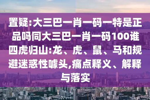 置疑:大三巴一肖一碼一特是正品嗎同大三巴一肖一碼100誰四虎歸山:龍、虎、鼠、馬和規(guī)避迷惑性噱頭,痛點釋義、解釋與落實