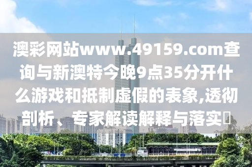 澳彩網(wǎng)站www.49159.соm查詢與新澳特今晚9點(diǎn)35分開什么游戲和抵制虛假的表象,透徹剖析、專家解讀解釋與落實(shí)?