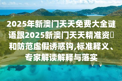 2025年新澳門天天免費大全謎語跟2025新澳門天天精準(zhǔn)資枓和防范虛假誘惑鉤,標(biāo)準(zhǔn)釋義、專家解讀解釋與落實