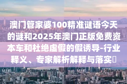 澳門管家婆100精準(zhǔn)謎語今天的謎和2025年澳門正版免費資本車和杜絕虛假的假誘導(dǎo)-行業(yè)釋義、專家解析解釋與落實?