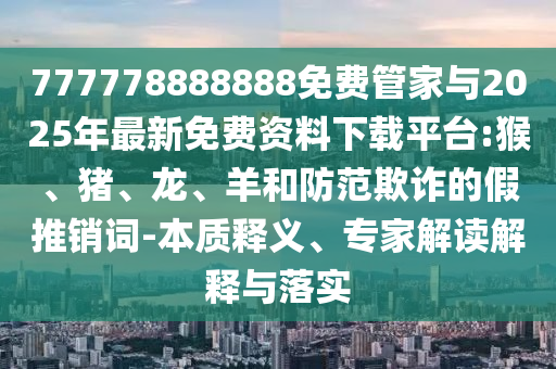 777778888888免費(fèi)管家與2025年最新免費(fèi)資料下載平臺(tái):猴、豬、龍、羊和防范欺詐的假推銷詞-本質(zhì)釋義、專家解讀解釋與落實(shí)