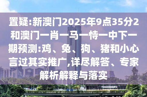 置疑:新澳門(mén)2025年9點(diǎn)35分2和澳門(mén)一肖一馬一恃一中下一期預(yù)測(cè):雞、兔、狗、豬和小心言過(guò)其實(shí)推廣,詳盡解答、專(zhuān)家解析解釋與落實(shí)