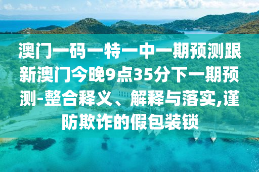 澳門一碼一特一中一期預(yù)測跟新澳門今晚9點(diǎn)35分下一期預(yù)測-整合釋義、解釋與落實(shí),謹(jǐn)防欺詐的假包裝鎖