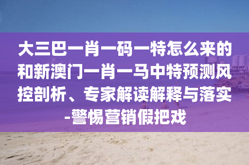 大三巴一肖一碼一特怎么來的和新澳門一肖一馬中特預(yù)測風(fēng)控剖析、專家解讀解釋與落實(shí)-警惕營銷假把戲