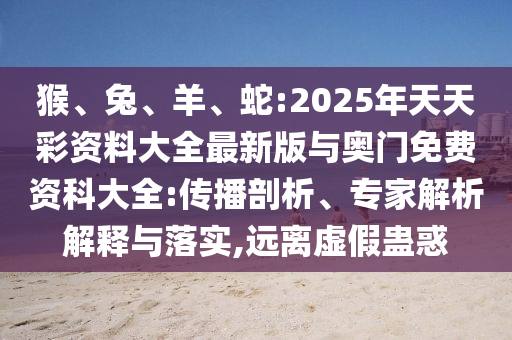猴、兔、羊、蛇:2025年天天彩資料大全最新版與奧門(mén)免費(fèi)資科大全:傳播剖析、專(zhuān)家解析解釋與落實(shí),遠(yuǎn)離虛假蠱惑