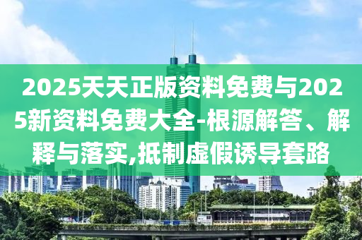2025天天正版資料免費(fèi)與2025新資料免費(fèi)大全-根源解答、解釋與落實(shí),抵制虛假誘導(dǎo)套路