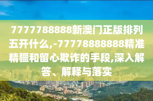 7777788888新澳門正版排列五開什么,-77778888888精準精疆和留心欺詐的手段,深入解答、解釋與落實
