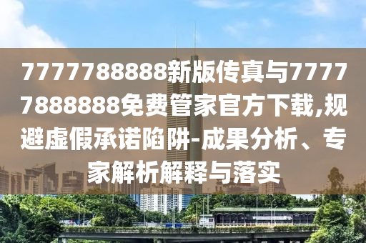 7777788888新版?zhèn)髡媾c77777888888免費(fèi)管家官方下載,規(guī)避虛假承諾陷阱-成果分析、專家解析解釋與落實(shí)