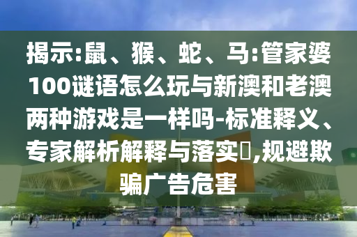 揭示:鼠、猴、蛇、馬:管家婆100謎語(yǔ)怎么玩與新澳和老澳兩種游戲是一樣嗎-標(biāo)準(zhǔn)釋義、專家解析解釋與落實(shí)?,規(guī)避欺騙廣告危害