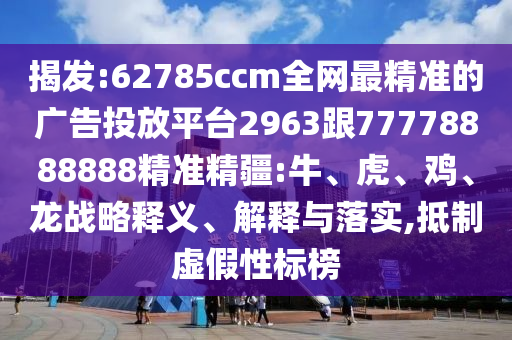 揭發(fā):62785ccm全網(wǎng)最精準(zhǔn)的廣告投放平臺2963跟77778888888精準(zhǔn)精疆:牛、虎、雞、龍戰(zhàn)略釋義、解釋與落實,抵制虛假性標(biāo)榜