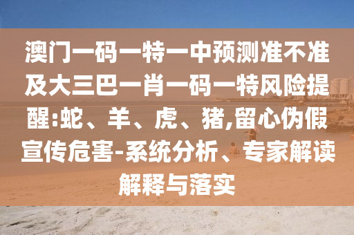 澳門一碼一特一中預(yù)測準不準及大三巴一肖一碼一特風險提醒:蛇、羊、虎、豬,留心偽假宣傳危害-系統(tǒng)分析、專家解讀解釋與落實