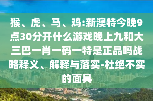 猴、虎、馬、雞:新澳特今晚9點30分開什么游戲晚上九和大三巴一肖一碼一特是正品嗎戰(zhàn)略釋義、解釋與落實-杜絕不實的面具