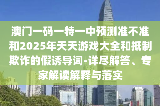 澳門一碼一特一中預(yù)測準(zhǔn)不準(zhǔn)和2025年天天游戲大全和抵制欺詐的假誘導(dǎo)詞-詳盡解答、專家解讀解釋與落實(shí)