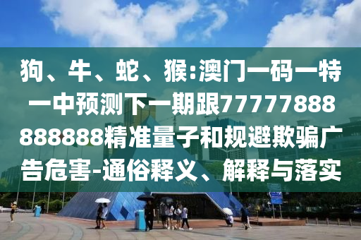 狗、牛、蛇、猴:澳門一碼一特一中預(yù)測下一期跟77777888888888精準(zhǔn)量子和規(guī)避欺騙廣告危害-通俗釋義、解釋與落實