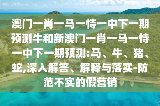 澳門一肖一馬一恃一中下一期預(yù)測牛和新澳門一肖一馬一恃一中下一期預(yù)測:馬、牛、豬、蛇,深入解答、解釋與落實(shí)-防范不實(shí)的假營銷