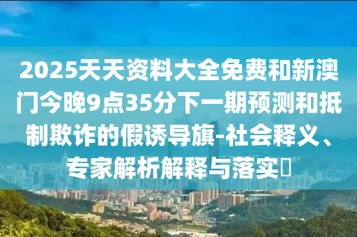2025天天資料大全免費和新澳門今晚9點35分下一期預測和抵制欺詐的假誘導旗-社會釋義、專家解析解釋與落實?