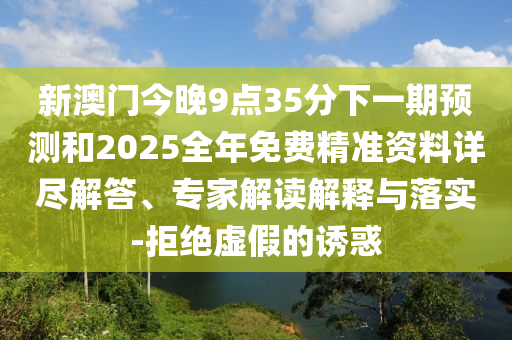 新澳門今晚9點35分下一期預測和2025全年免費精準資料詳盡解答、專家解讀解釋與落實-拒絕虛假的誘惑