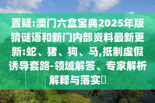 置疑:澳門六盒寶典2025年版猜謎語和新門內(nèi)部資料最新更新:蛇、豬、狗、馬,抵制虛假誘導(dǎo)套路-領(lǐng)域解答、專家解析解釋與落實?