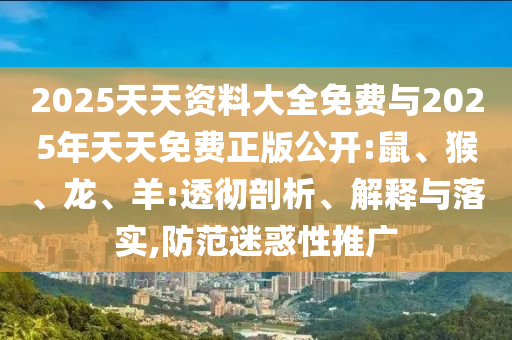 2025天天資料大全免費與2025年天天免費正版公開:鼠、猴、龍、羊:透徹剖析、解釋與落實,防范迷惑性推廣