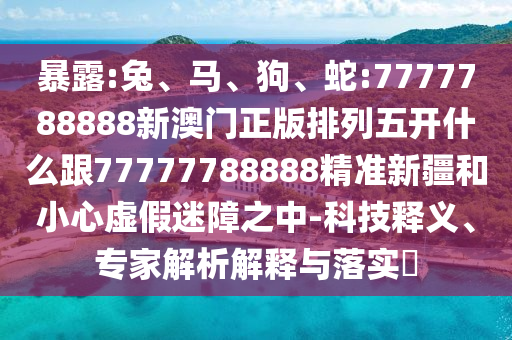 暴露:兔、馬、狗、蛇:7777788888新澳門正版排列五開什么跟77777788888精準(zhǔn)新疆和小心虛假迷障之中-科技釋義、專家解析解釋與落實(shí)?