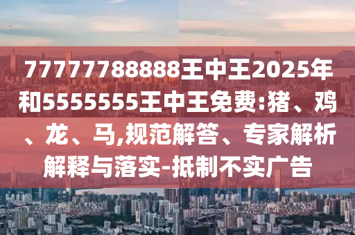 77777788888王中王2025年和5555555王中王免費:豬、雞、龍、馬,規(guī)范解答、專家解析解釋與落實-抵制不實廣告
