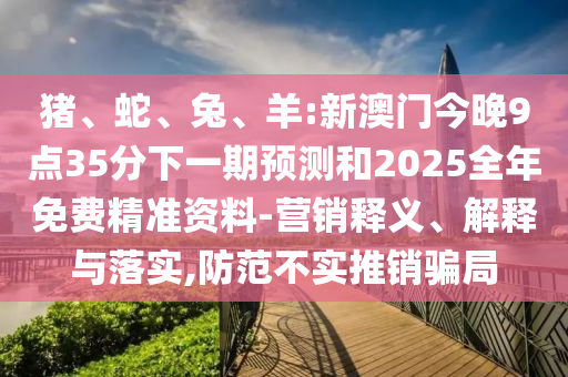 豬、蛇、兔、羊:新澳門今晚9點(diǎn)35分下一期預(yù)測和2025全年免費(fèi)精準(zhǔn)資料-營銷釋義、解釋與落實(shí),防范不實(shí)推銷騙局