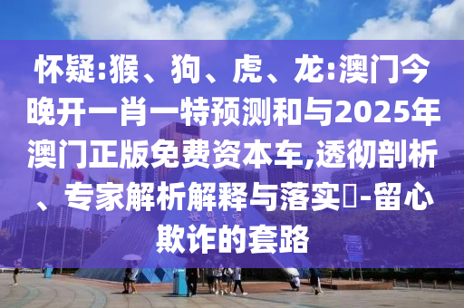 懷疑:猴、狗、虎、龍:澳門今晚開一肖一特預(yù)測和與2025年澳門正版免費資本車,透徹剖析、專家解析解釋與落實?-留心欺詐的套路
