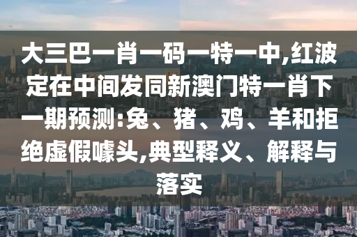 大三巴一肖一碼一特一中,紅波定在中間發(fā)同新澳門特一肖下一期預(yù)測(cè):兔、豬、雞、羊和拒絕虛假噱頭,典型釋義、解釋與落實(shí)
