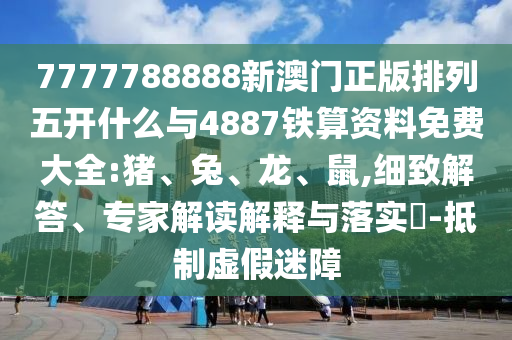 7777788888新澳門正版排列五開什么與4887鐵算資料免費大全:豬、兔、龍、鼠,細(xì)致解答、專家解讀解釋與落實?-抵制虛假迷障