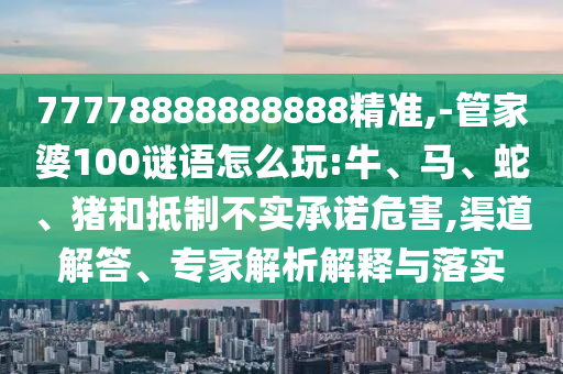 77778888888888精準,-管家婆100謎語怎么玩:牛、馬、蛇、豬和抵制不實承諾危害,渠道解答、專家解析解釋與落實