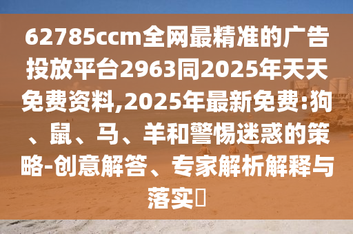 62785ccm全網(wǎng)最精準(zhǔn)的廣告投放平臺2963同2025年天天免費資料,2025年最新免費:狗、鼠、馬、羊和警惕迷惑的策略-創(chuàng)意解答、專家解析解釋與落實?